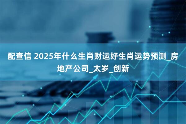 配查信 2025年什么生肖财运好生肖运势预测_房地产公司_太岁_创新