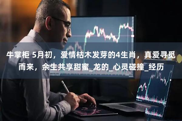 牛掌柜 5月初，爱情枯木发芽的4生肖，真爱寻觅而来，余生共享甜蜜_龙的_心灵碰撞_经历