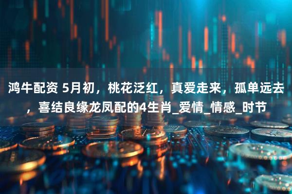 鸿牛配资 5月初，桃花泛红，真爱走来，孤单远去，喜结良缘龙凤配的4生肖_爱情_情感_时节