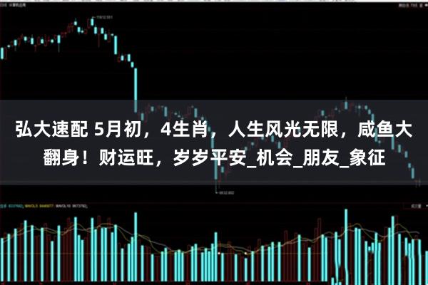 弘大速配 5月初，4生肖，人生风光无限，咸鱼大翻身！财运旺，岁岁平安_机会_朋友_象征