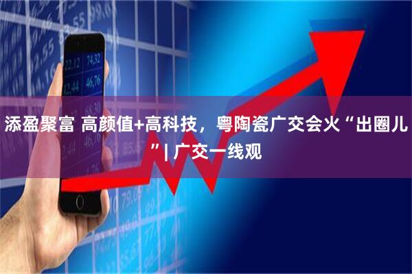 添盈聚富 高颜值+高科技，粤陶瓷广交会火“出圈儿”| 广交一线观