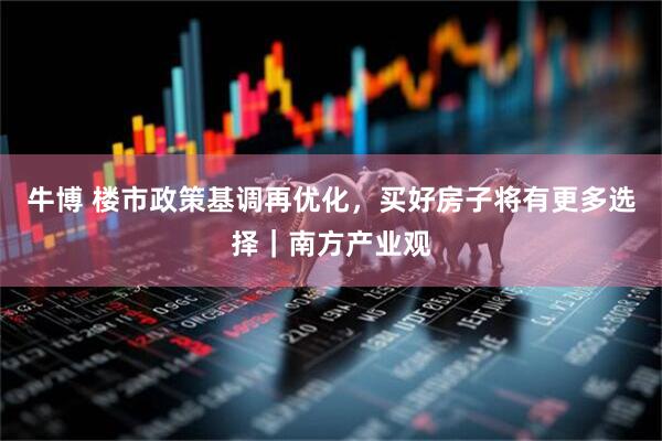 牛博 楼市政策基调再优化，买好房子将有更多选择｜南方产业观