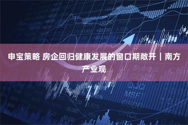 申宝策略 房企回归健康发展的窗口期敞开｜南方产业观