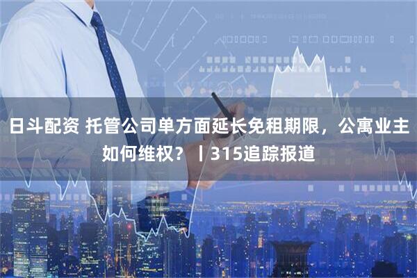 日斗配资 托管公司单方面延长免租期限，公寓业主如何维权？丨315追踪报道