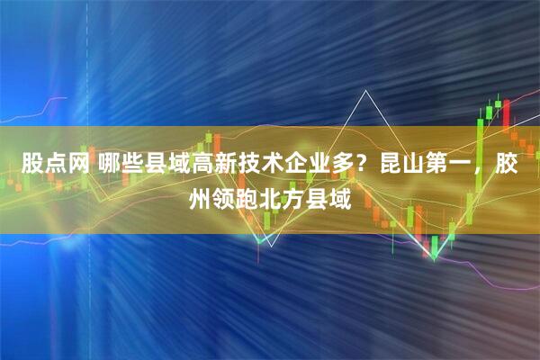 股点网 哪些县域高新技术企业多？昆山第一，胶州领跑北方县域
