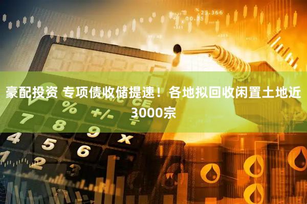 豪配投资 专项债收储提速！各地拟回收闲置土地近3000宗