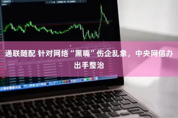 通联随配 针对网络“黑嘴”伤企乱象，中央网信办出手整治