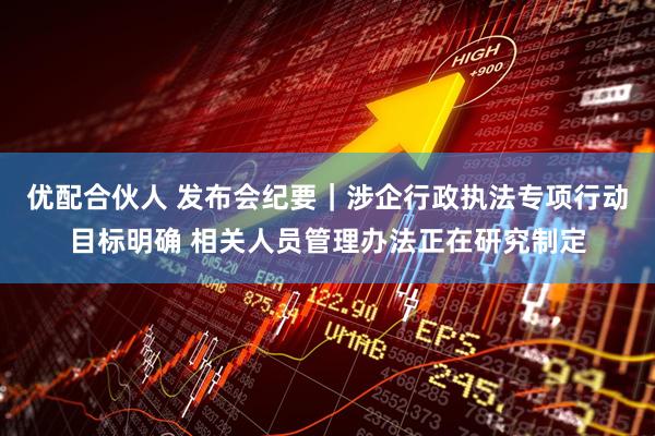 优配合伙人 发布会纪要｜涉企行政执法专项行动目标明确 相关人员管理办法正在研究制定
