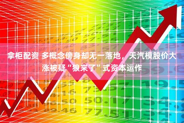 拿柜配资 多概念傍身却无一落地，天汽模股价大涨被疑“狼来了”式资本运作