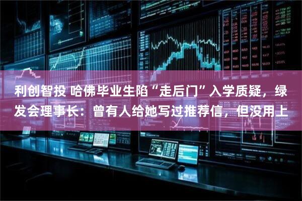 利创智投 哈佛毕业生陷“走后门”入学质疑，绿发会理事长：曾有人给她写过推荐信，但没用上