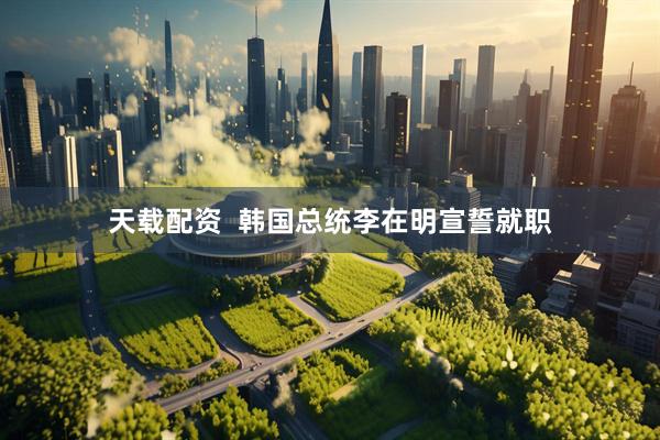 天载配资  韩国总统李在明宣誓就职