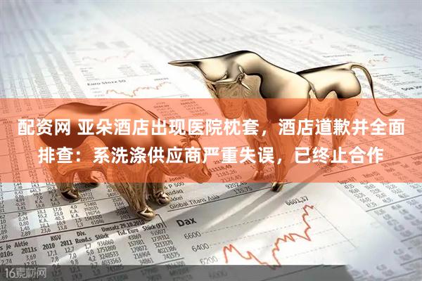 配资网 亚朵酒店出现医院枕套，酒店道歉并全面排查：系洗涤供应商严重失误，已终止合作
