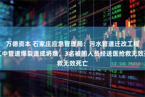 万德资本 石家庄应急管理局：污水管道迁改工程施工中管道爆裂造成坍塌，3名被困人员经送医抢救无效死亡