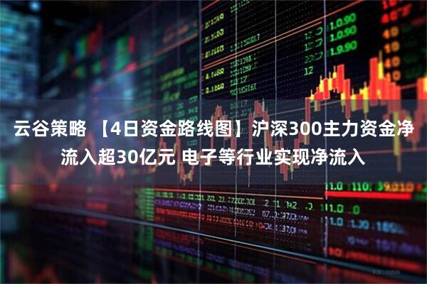 云谷策略 【4日资金路线图】沪深300主力资金净流入超30亿元 电子等行业实现净流入
