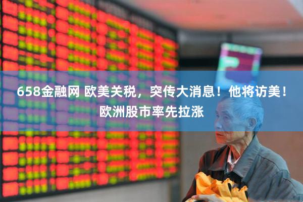 658金融网 欧美关税，突传大消息！他将访美！欧洲股市率先拉涨