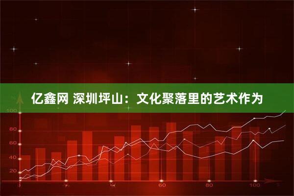 亿鑫网 深圳坪山：文化聚落里的艺术作为