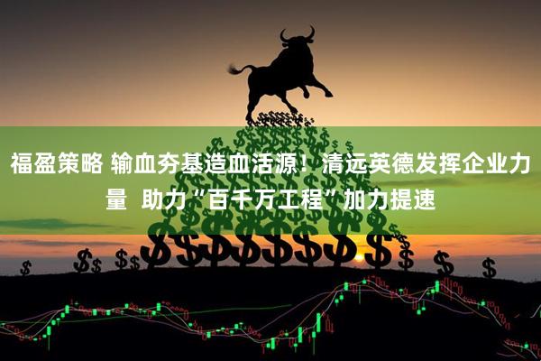福盈策略 输血夯基造血活源！清远英德发挥企业力量  助力“百千万工程”加力提速
