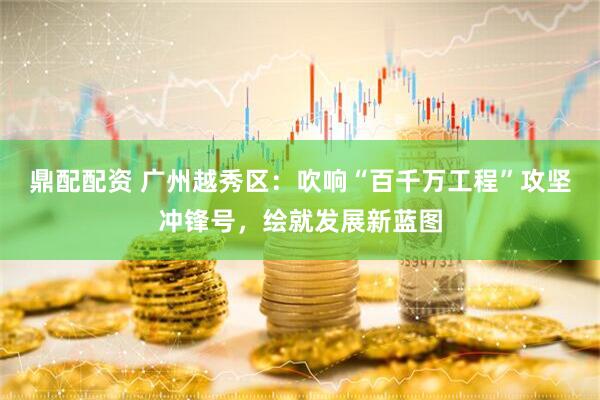 鼎配配资 广州越秀区：吹响“百千万工程”攻坚冲锋号，绘就发展新蓝图