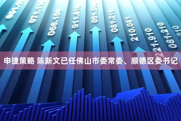 申捷策略 陈新文已任佛山市委常委、顺德区委书记