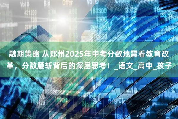 融期策略 从郑州2025年中考分数地震看教育改革，分数腰斩背后的深层思考！_语文_高中_孩子