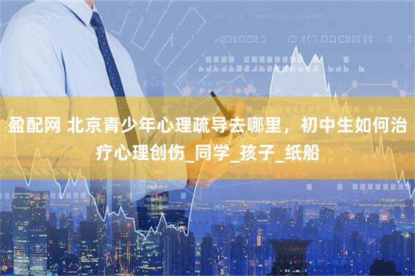 盈配网 北京青少年心理疏导去哪里，初中生如何治疗心理创伤_同学_孩子_纸船