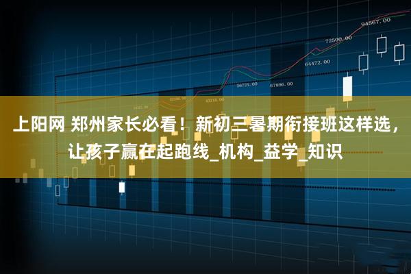 上阳网 郑州家长必看！新初三暑期衔接班这样选，让孩子赢在起跑线_机构_益学_知识