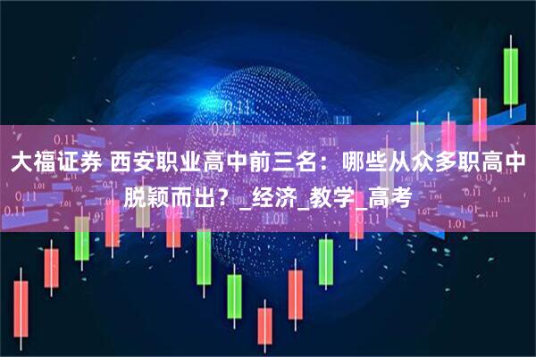 大福证券 西安职业高中前三名：哪些从众多职高中脱颖而出？_经济_教学_高考