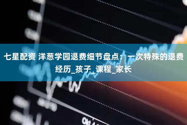 七星配资 洋葱学园退费细节盘点：一次特殊的退费经历_孩子_课程_家长