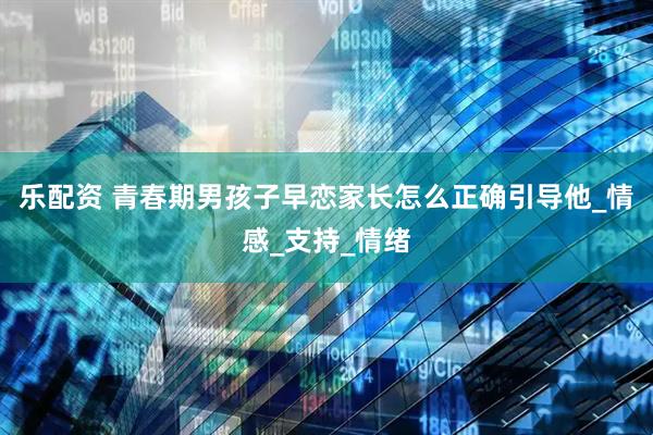 乐配资 青春期男孩子早恋家长怎么正确引导他_情感_支持_情绪