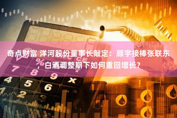 奇点财富 洋河股份董事长敲定：顾宇接棒张联东，白酒调整期下如何重回增长？