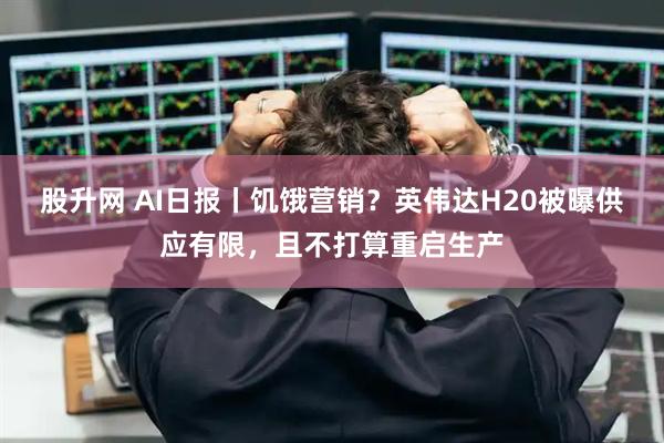 股升网 AI日报丨饥饿营销？英伟达H20被曝供应有限，且不打算重启生产