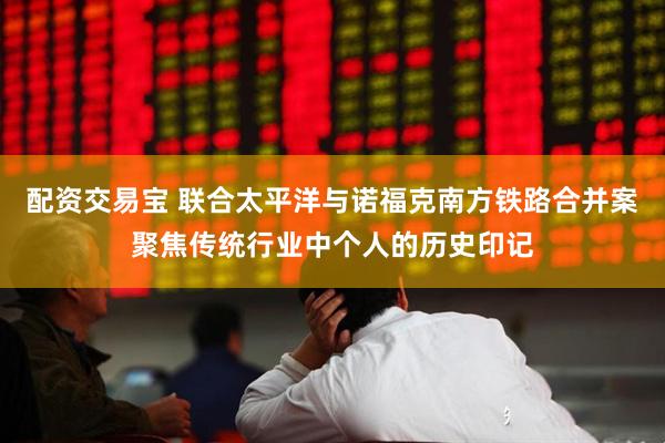 配资交易宝 联合太平洋与诺福克南方铁路合并案聚焦传统行业中个人的历史印记
