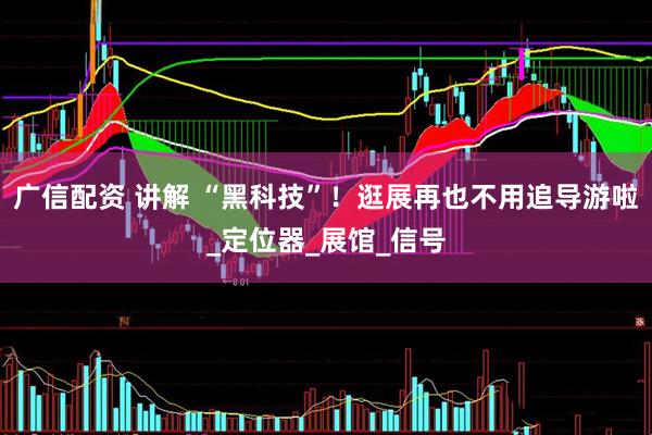 广信配资 讲解 “黑科技”！逛展再也不用追导游啦_定位器_展馆_信号