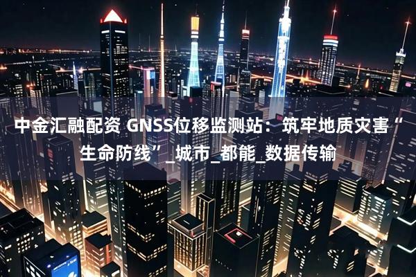 中金汇融配资 GNSS位移监测站：筑牢地质灾害“生命防线”_城市_都能_数据传输
