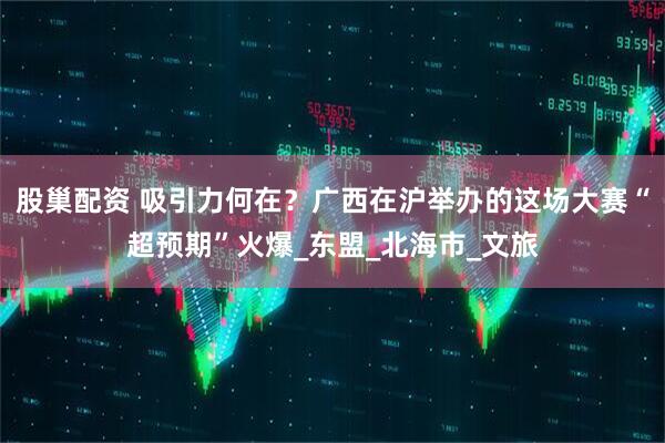 股巢配资 吸引力何在？广西在沪举办的这场大赛“超预期”火爆_东盟_北海市_文旅