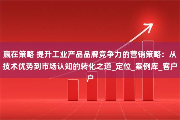 赢在策略 提升工业产品品牌竞争力的营销策略：从技术优势到市场认知的转化之道_定位_案例库_客户