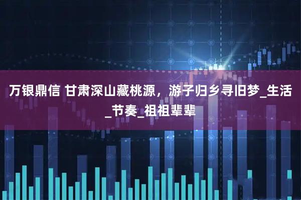 万银鼎信 甘肃深山藏桃源，游子归乡寻旧梦_生活_节奏_祖祖辈辈