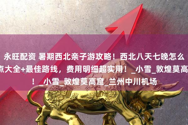 永旺配资 暑期西北亲子游攻略！西北八天七晚怎么玩？西北必去景点大全+最佳路线，费用明细超实用！_小雪_敦煌莫高窟_兰州中川机场
