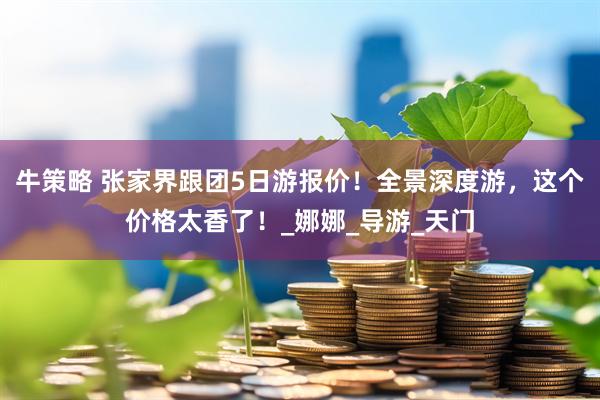 牛策略 张家界跟团5日游报价！全景深度游，这个价格太香了！_娜娜_导游_天门