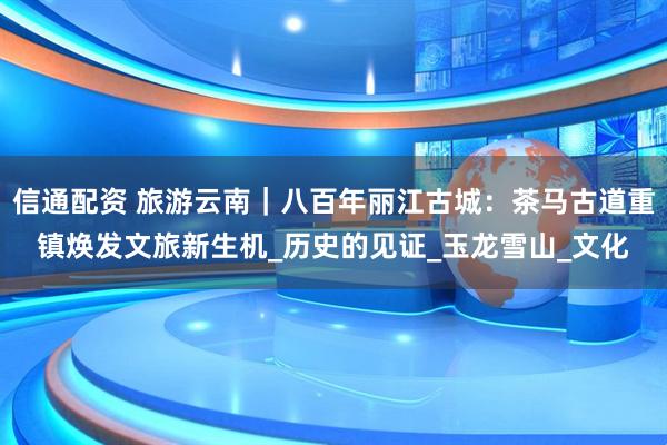 信通配资 旅游云南｜八百年丽江古城：茶马古道重镇焕发文旅新生机_历史的见证_玉龙雪山_文化