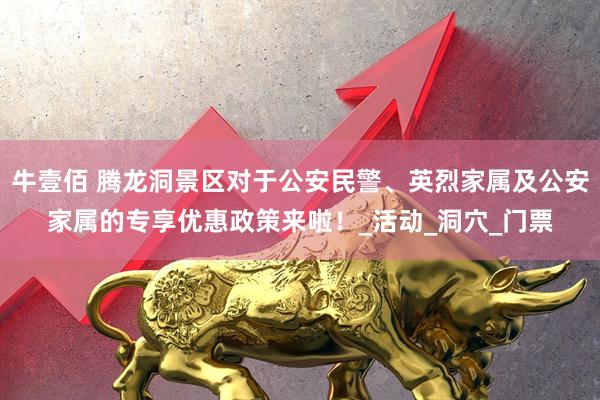 牛壹佰 腾龙洞景区对于公安民警、英烈家属及公安家属的专享优惠政策来啦！_活动_洞穴_门票