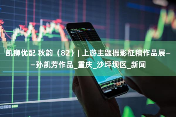 凯狮优配 秋韵（82）| 上游主题摄影征稿作品展——孙凯芳作品_重庆_沙坪坝区_新闻