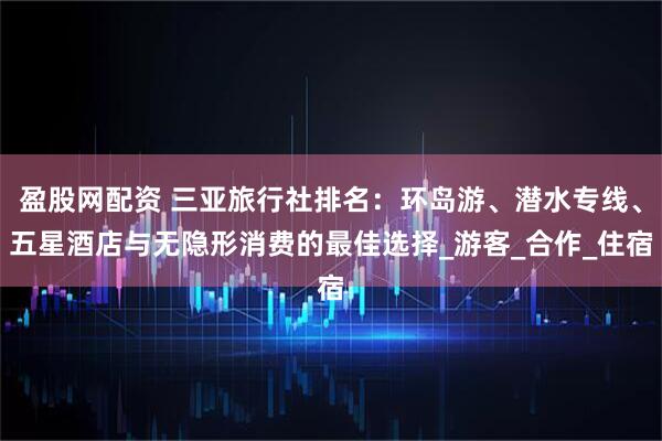 盈股网配资 三亚旅行社排名：环岛游、潜水专线、五星酒店与无隐形消费的最佳选择_游客_合作_住宿