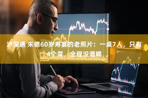 泸深通 朱德60岁寿宴的老照片：一桌7人，只有4个菜，全程没酒喝