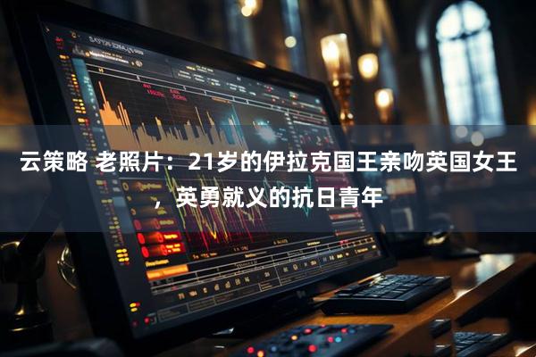 云策略 老照片：21岁的伊拉克国王亲吻英国女王，英勇就义的抗日青年