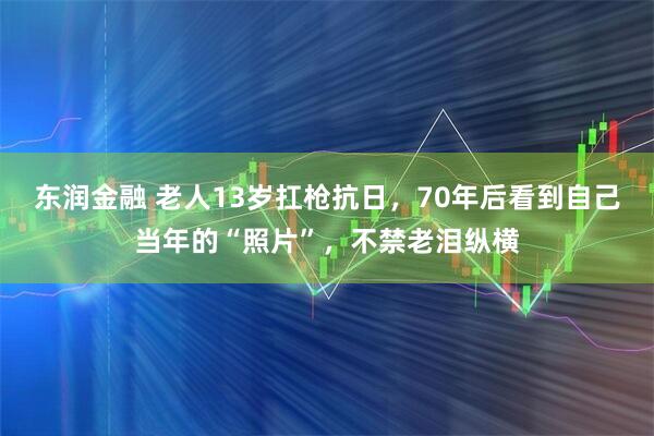 东润金融 老人13岁扛枪抗日，70年后看到自己当年的“照片”，不禁老泪纵横