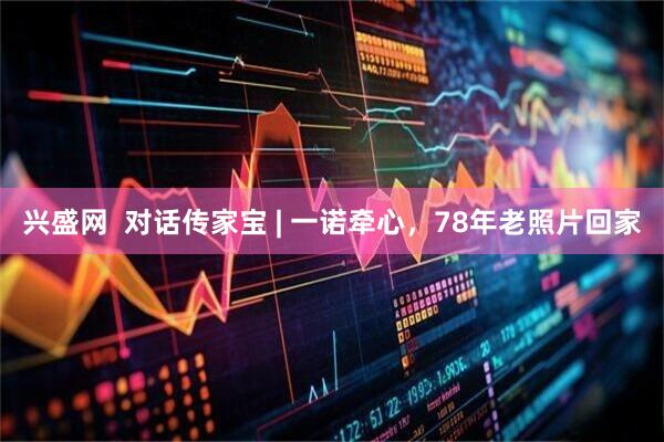 兴盛网  对话传家宝 | 一诺牵心，78年老照片回家