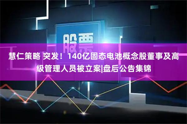 慧仁策略 突发！140亿固态电池概念股董事及高级管理人员被立案|盘后公告集锦