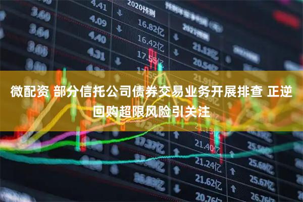 微配资 部分信托公司债券交易业务开展排查 正逆回购超限风险引关注