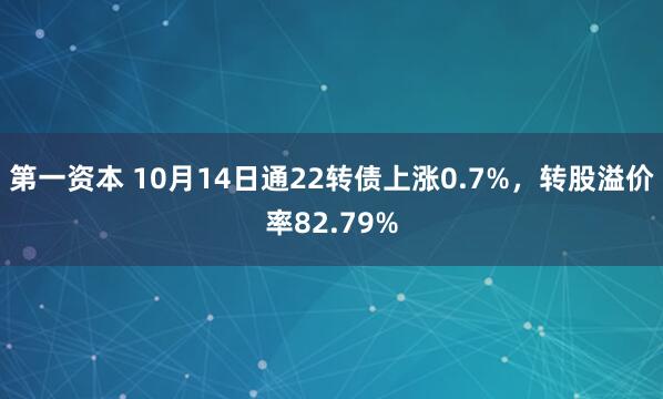第一资本 10月14日通22转债上涨0.7%，转股溢价率82.79%